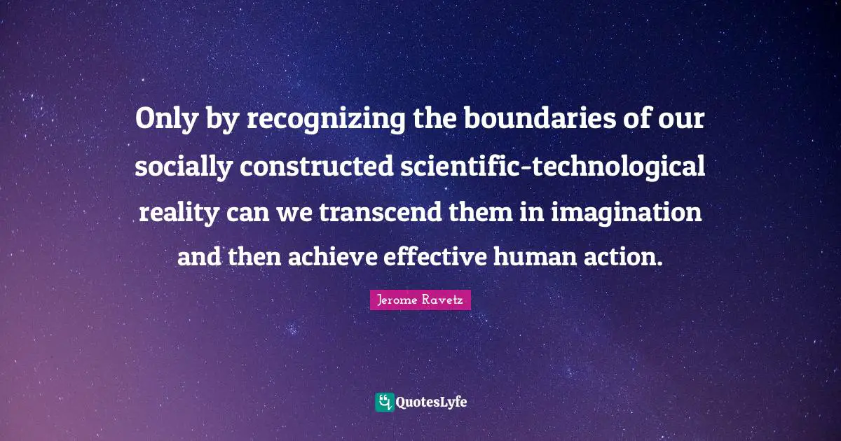 Only by recognizing the boundaries of our socially constructed scientific-technological reality can we transcend them in imagination and then achieve effective human action.