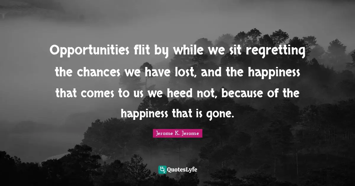 Jerome K. Jerome Quotes: "Opportunities flit by while we sit regretting the chances we have lost, and the happiness that comes to us we heed not, because of the happiness that is gone."