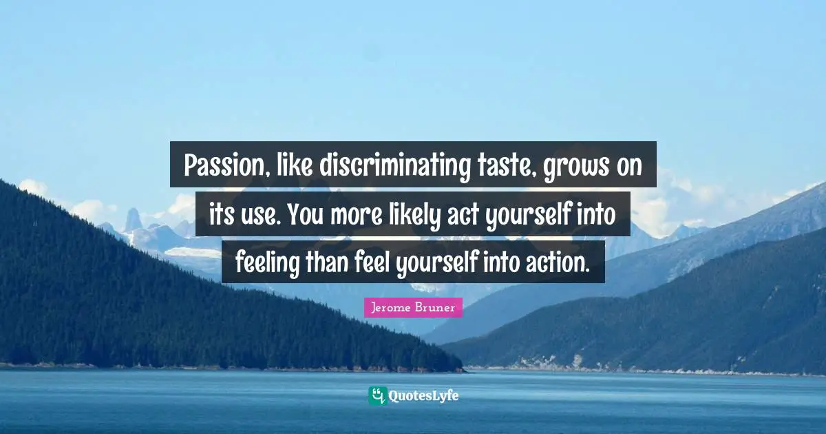 Jerome Bruner Quotes: "Passion, like discriminating taste, grows on its use. You more likely act yourself into feeling than feel yourself into action."