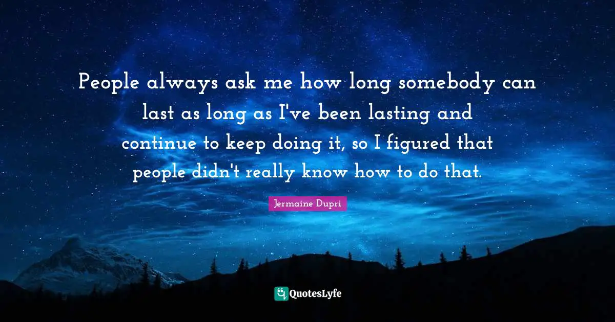 People always ask me how long somebody can last as long as I've been lasting and continue to keep doing it, so I figured that people didn't really know how to do that.