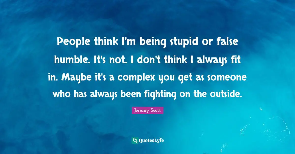Jeremy Scott Quotes: "People think I'm being stupid or false humble. It's not. I don't think I always fit in. Maybe it's a complex you get as someone who has always been fighting on the outside."