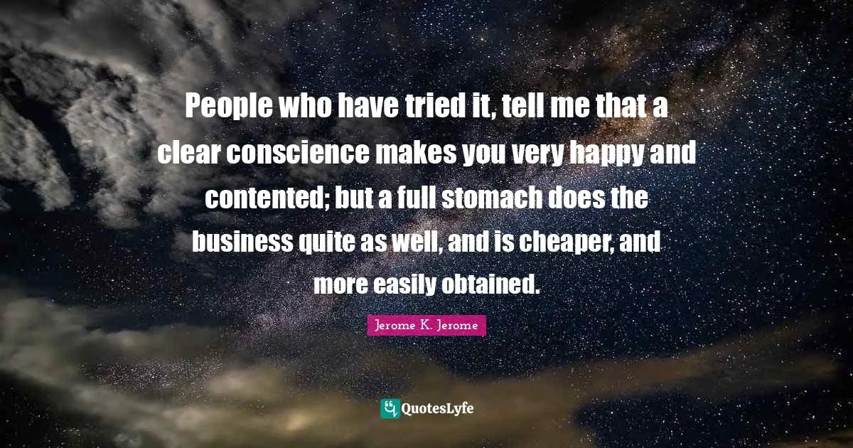 Conscience Quotes: "People who have tried it, tell me that a clear conscience makes you very happy and contented; but a full stomach does the business quite as well, and is cheaper, and more easily obtained."