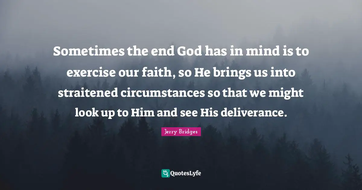 Sometimes the end God has in mind is to exercise our faith, so He brings us into straitened circumstances so that we might look up to Him and see His deliverance.