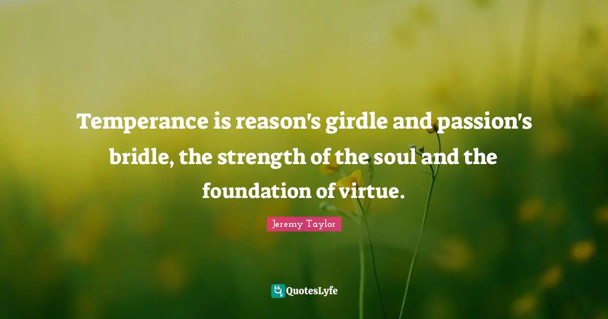 Temperance is reason's girdle and passion's bridle, the strength of the soul and the foundation of virtue.