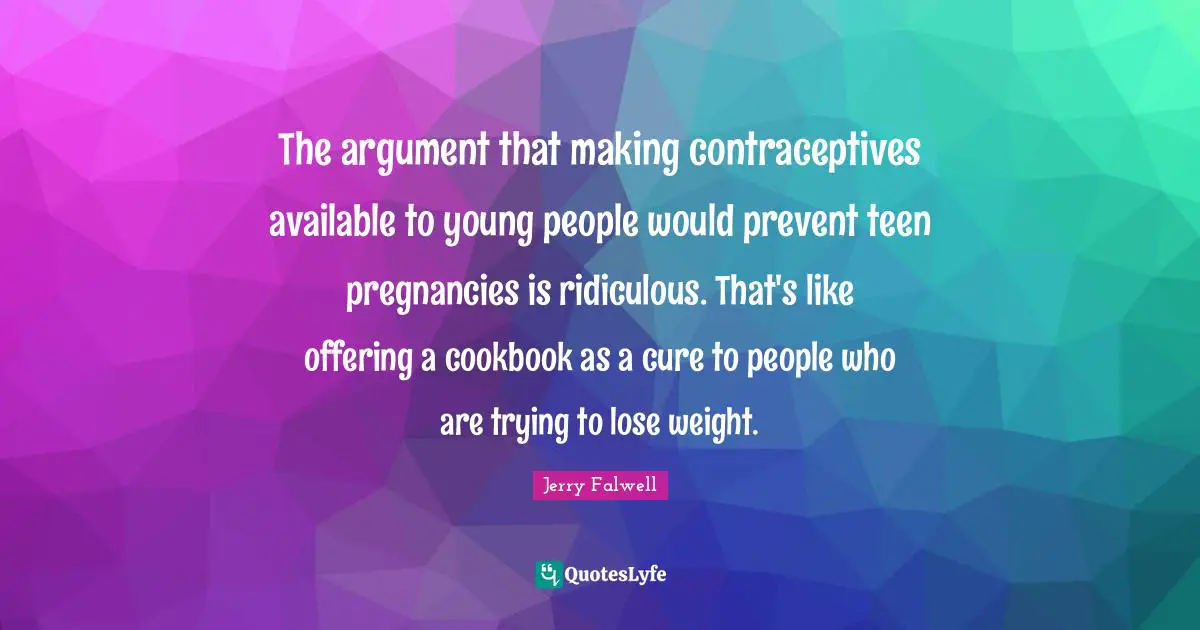 The argument that making contraceptives available to young people would prevent teen pregnancies is ridiculous. That's like offering a cookbook as a cure to people who are trying to lose weight.