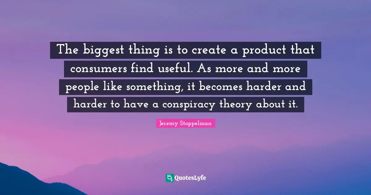 The biggest thing is to create a product that consumers find useful. As more and more people like something, it becomes harder and harder to have a conspiracy theory about it.
