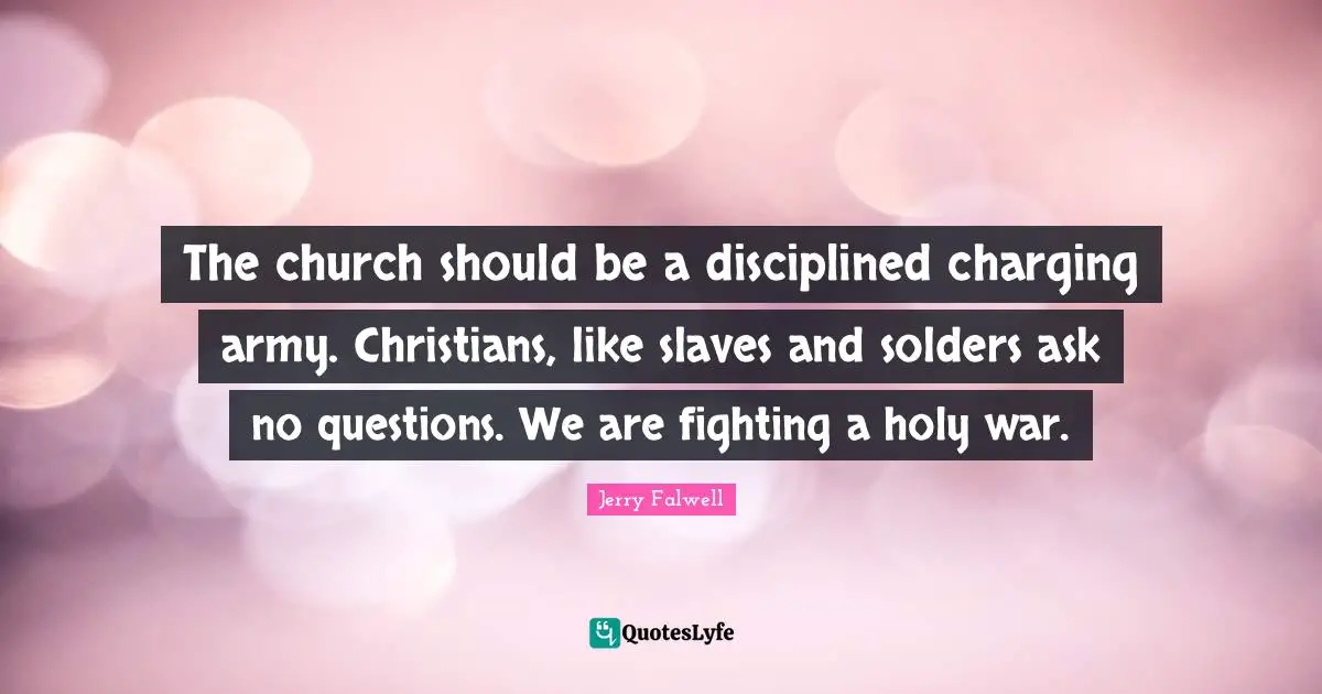 The church should be a disciplined charging army. Christians, like slaves and solders ask no questions. We are fighting a holy war.
