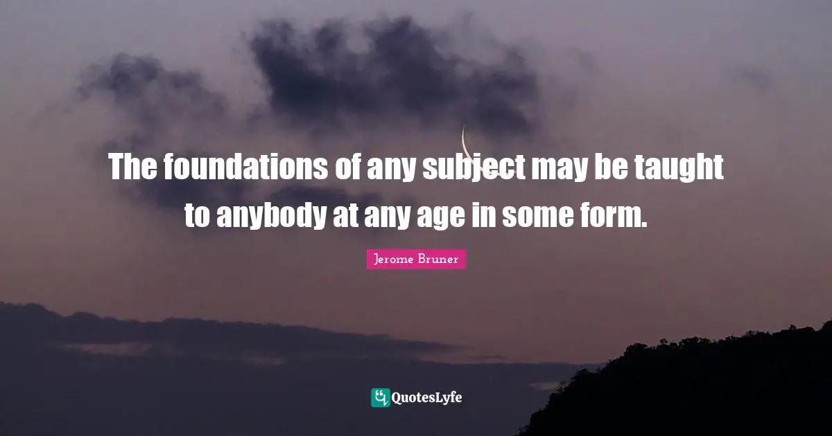 Jerome Bruner Quotes: The foundations of any subject may be taught to anybody at any age in some form.