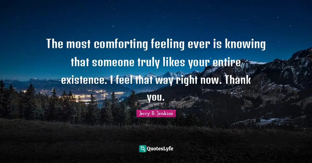 The most comforting feeling ever is knowing that someone truly likes your entire existence. I feel that way right now. Thank you.