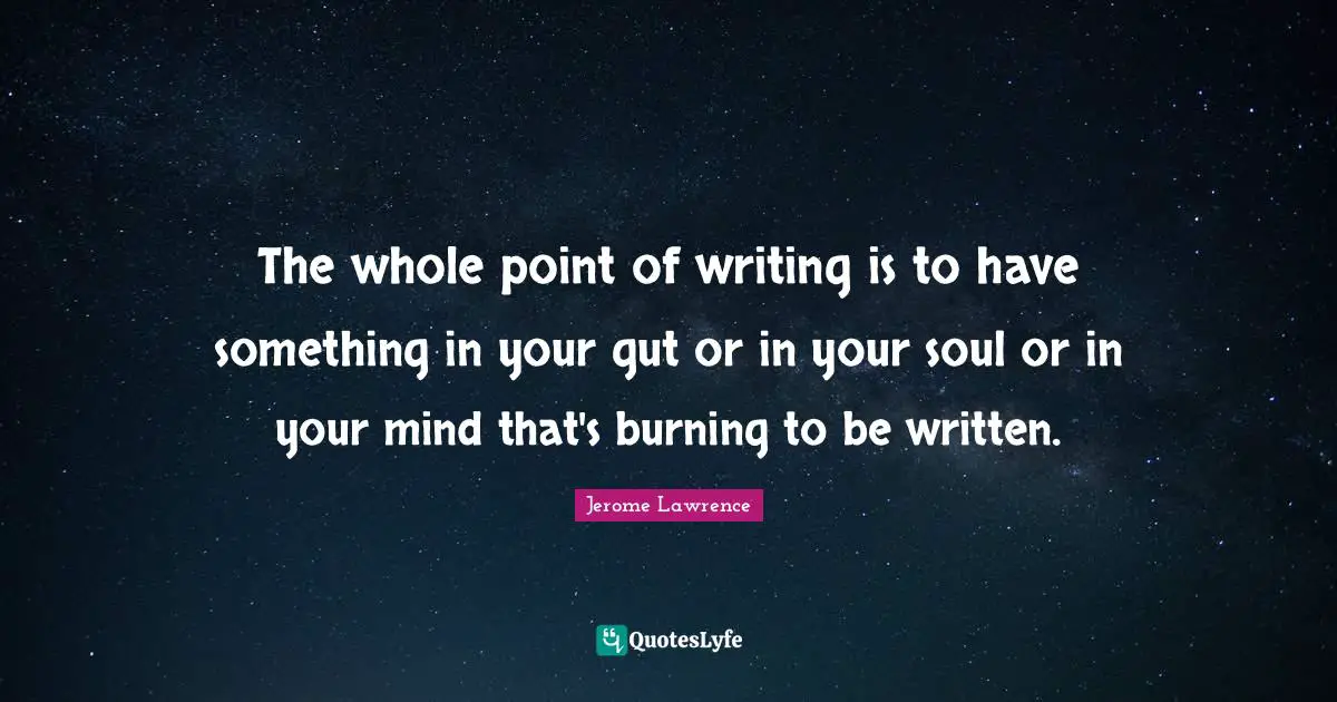 Jerome Lawrence Quotes: "The whole point of writing is to have something in your gut or in your soul or in your mind that's burning to be written."