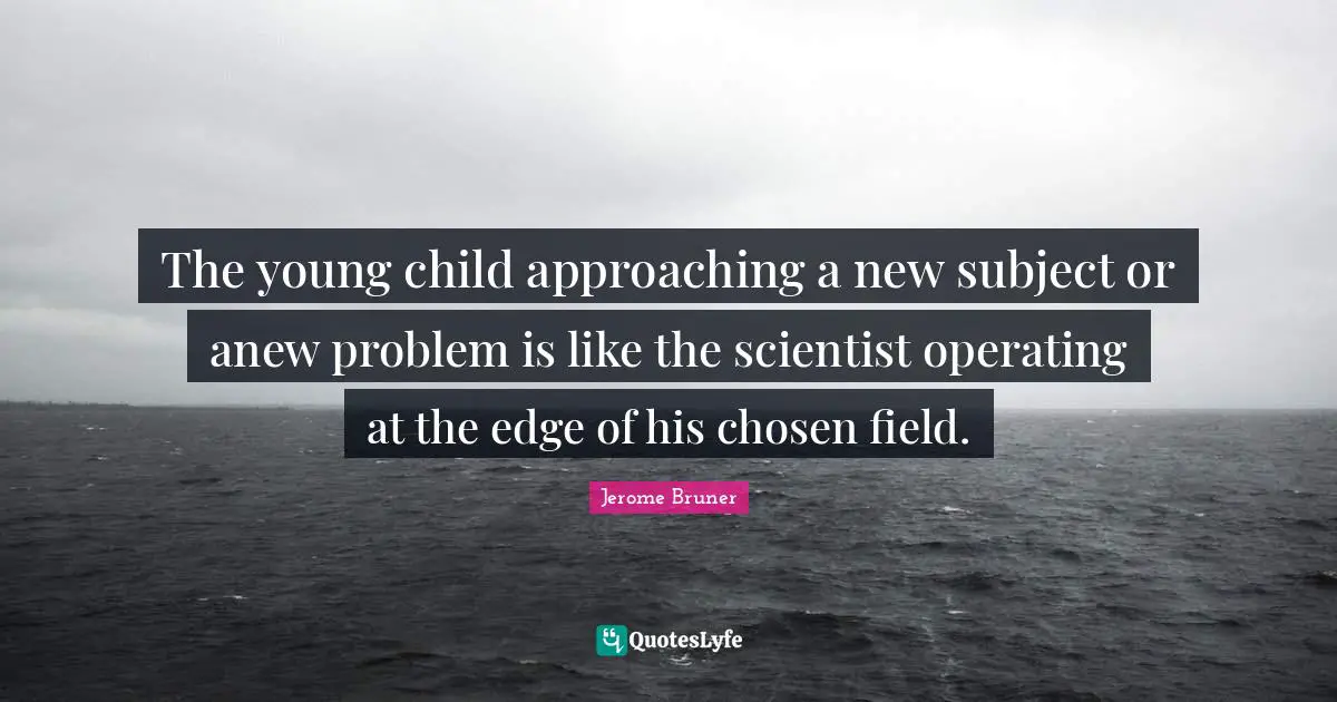Jerome Bruner Quotes: "The young child approaching a new subject or anew problem is like the scientist operating at the edge of his chosen field."