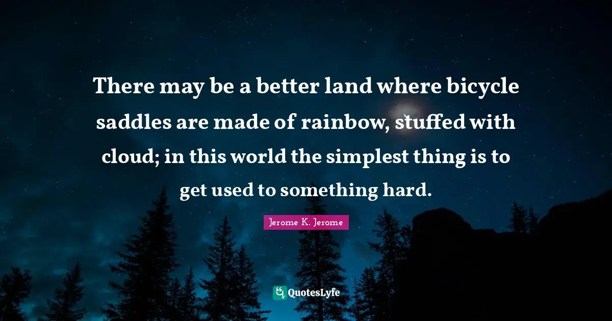 Jerome K. Jerome Quotes: "There may be a better land where bicycle saddles are made of rainbow, stuffed with cloud; in this world the simplest thing is to get used to something hard."