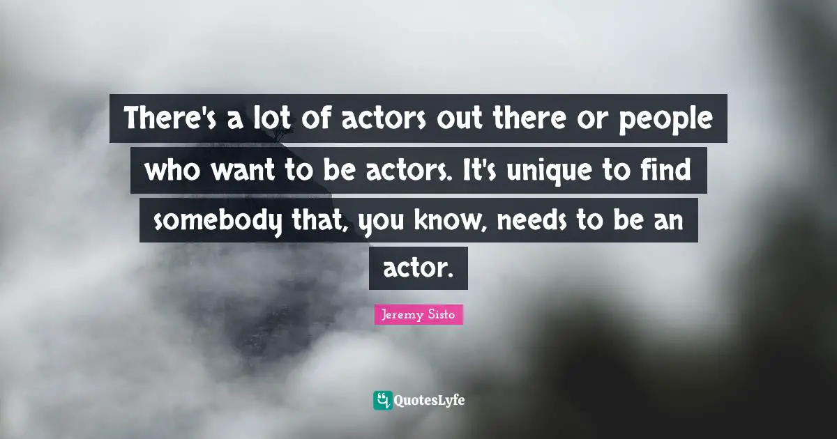 There's a lot of actors out there or people who want to be actors. It's unique to find somebody that, you know, needs to be an actor.