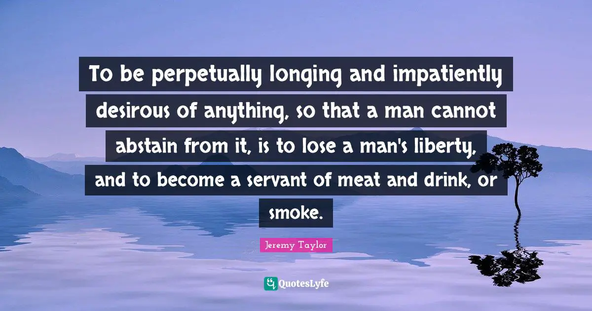 To be perpetually longing and impatiently desirous of anything, so that a man cannot abstain from it, is to lose a man's liberty, and to become a servant of meat and drink, or smoke.