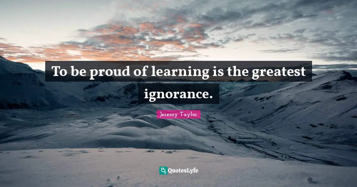 To be proud of learning is the greatest ignorance.