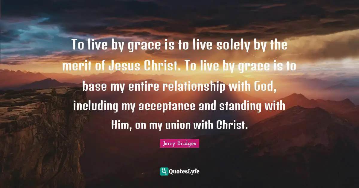 To live by grace is to live solely by the merit of Jesus Christ. To live by grace is to base my entire relationship with God, including my acceptance and standing with Him, on my union with Christ.
