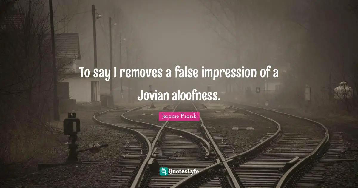 To say I removes a false impression of a Jovian aloofness.