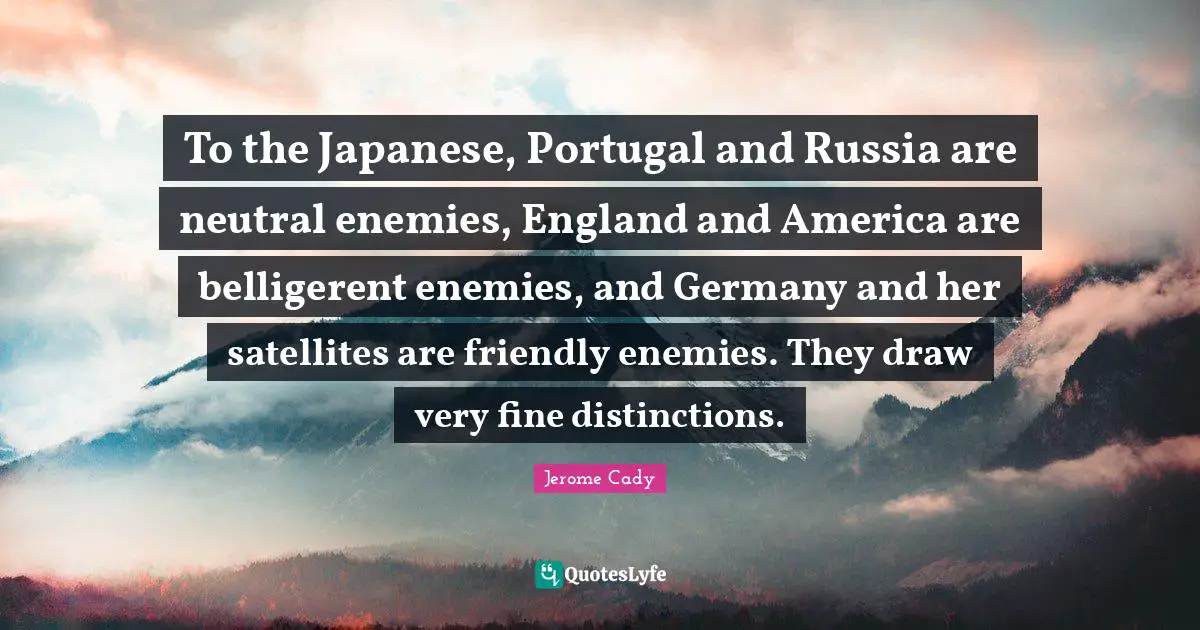 To the Japanese, Portugal and Russia are neutral enemies, England and America are belligerent enemies, and Germany and her satellites are friendly enemies. They draw very fine distinctions.