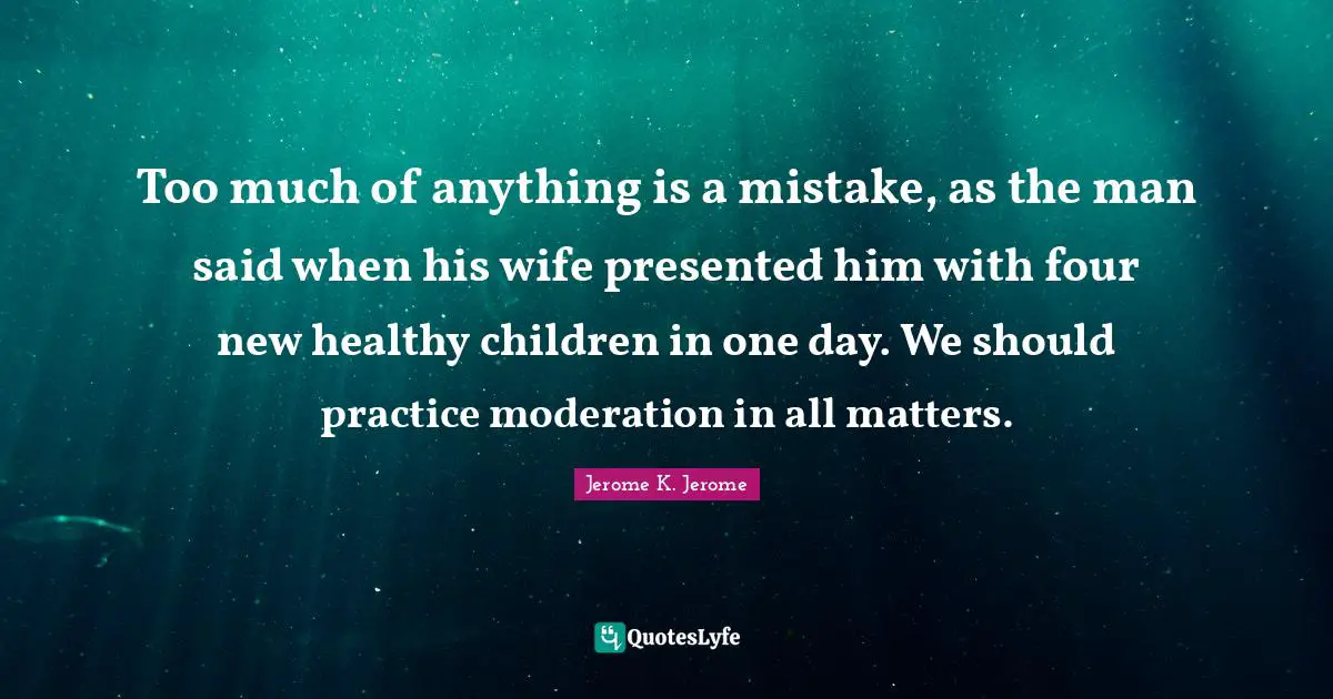 Jerome K. Jerome Quotes: "Too much of anything is a mistake, as the man said when his wife presented him with four new healthy children in one day. We should practice moderation in all matters."
