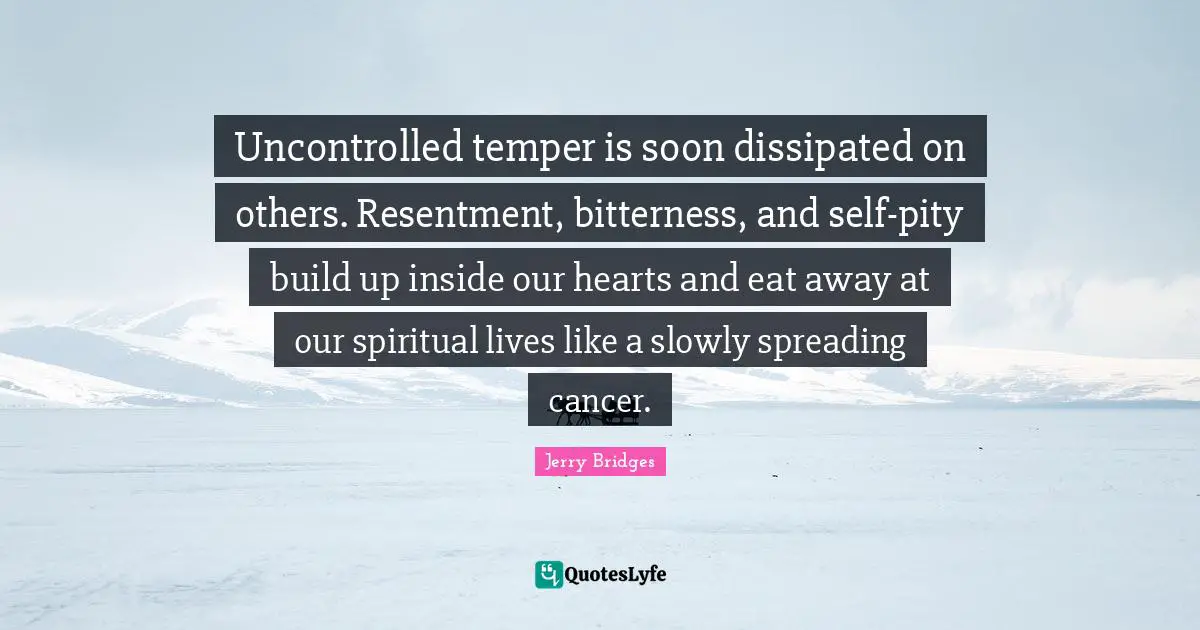 Uncontrolled temper is soon dissipated on others. Resentment, bitterness, and self-pity build up inside our hearts and eat away at our spiritual lives like a slowly spreading cancer.