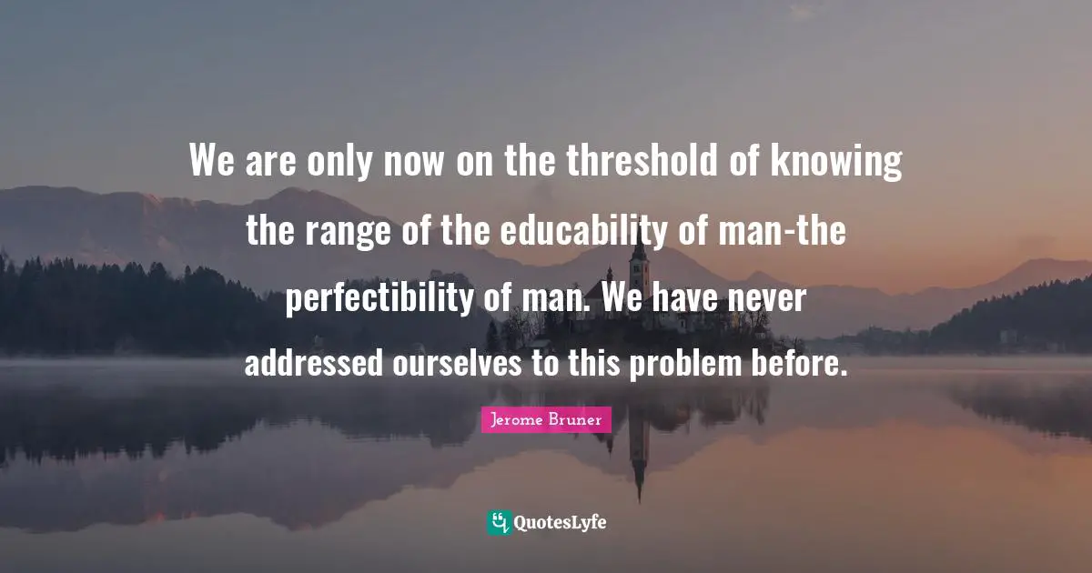 Jerome Bruner Quotes: We are only now on the threshold of knowing the range of the educability of man-the perfectibility of man. We have never addressed ourselves to this problem before.
