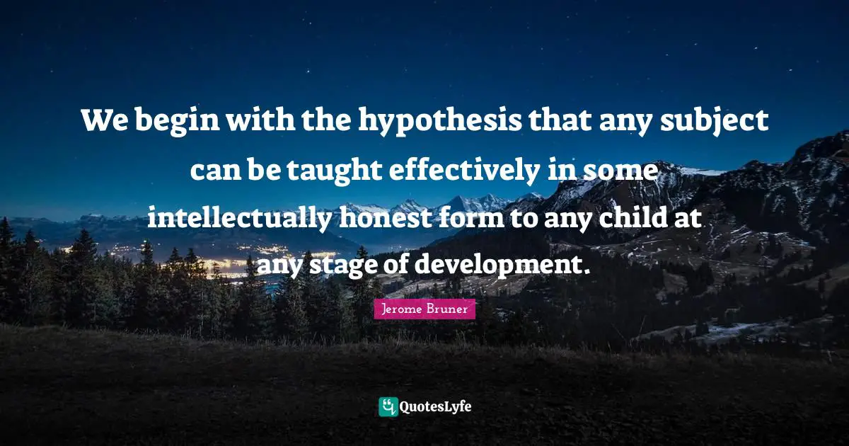 Jerome Bruner Quotes: We begin with the hypothesis that any subject can be taught effectively in some intellectually honest form to any child at any stage of development.