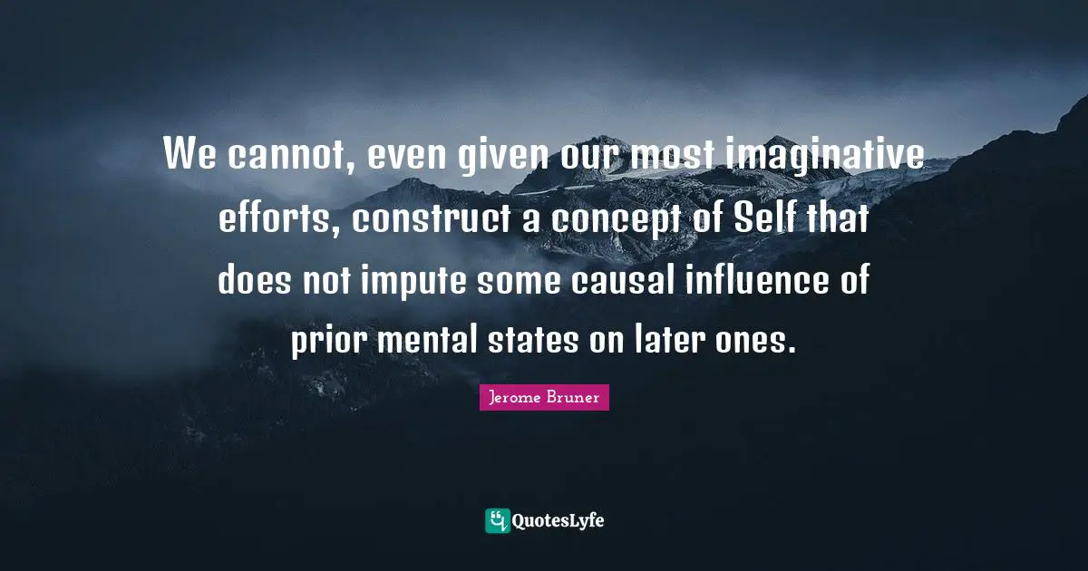 Jerome Bruner Quotes: "We cannot, even given our most imaginative efforts, construct a concept of Self that does not impute some causal influence of prior mental states on later ones."