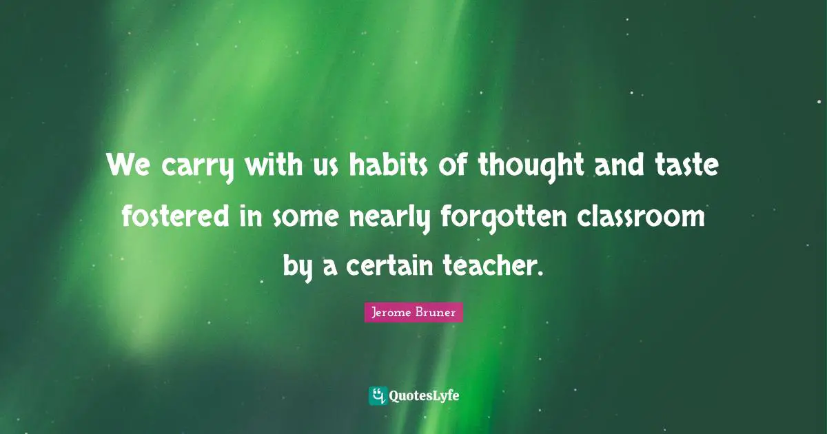Jerome Bruner Quotes: "We carry with us habits of thought and taste fostered in some nearly forgotten classroom by a certain teacher."