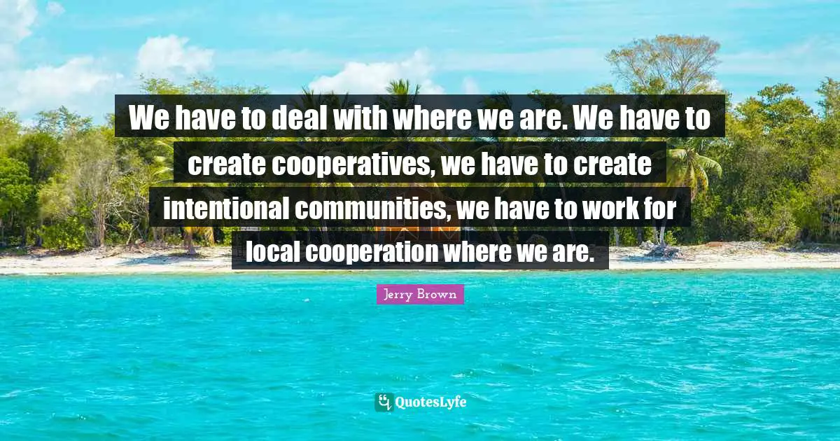 We have to deal with where we are. We have to create cooperatives, we have to create intentional communities, we have to work for local cooperation where we are.