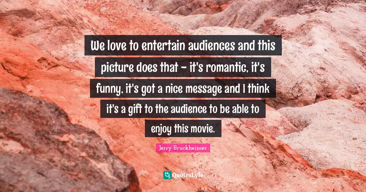 We love to entertain audiences and this picture does that - it's romantic, it's funny, it's got a nice message and I think it's a gift to the audience to be able to enjoy this movie.