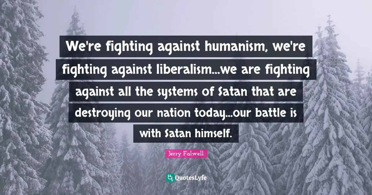 Humanism Quotes: "We're fighting against humanism, we're fighting against liberalism...we are fighting against all the systems of Satan that are destroying our nation today...our battle is with Satan himself."