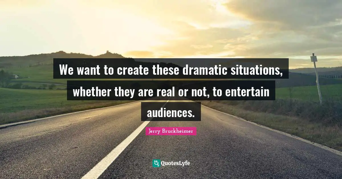 We want to create these dramatic situations, whether they are real or not, to entertain audiences.