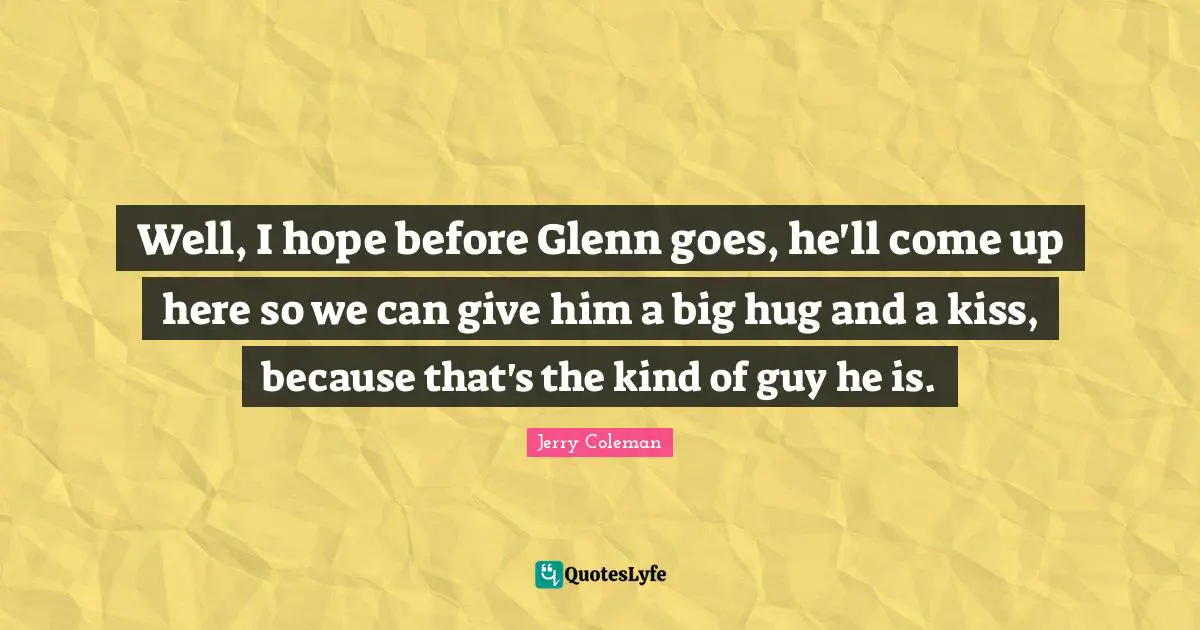 Well, I hope before Glenn goes, he'll come up here so we can give him a big hug and a kiss, because that's the kind of guy he is.