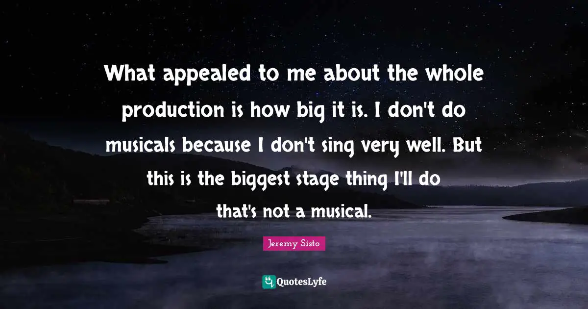 What appealed to me about the whole production is how big it is. I don't do musicals because I don't sing very well. But this is the biggest stage thing I'll do that's not a musical.