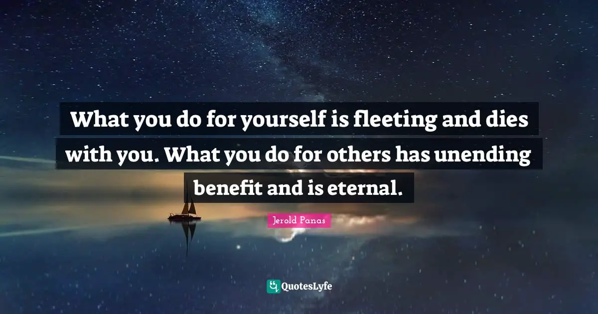 What you do for yourself is fleeting and dies with you. What you do for others has unending benefit and is eternal.