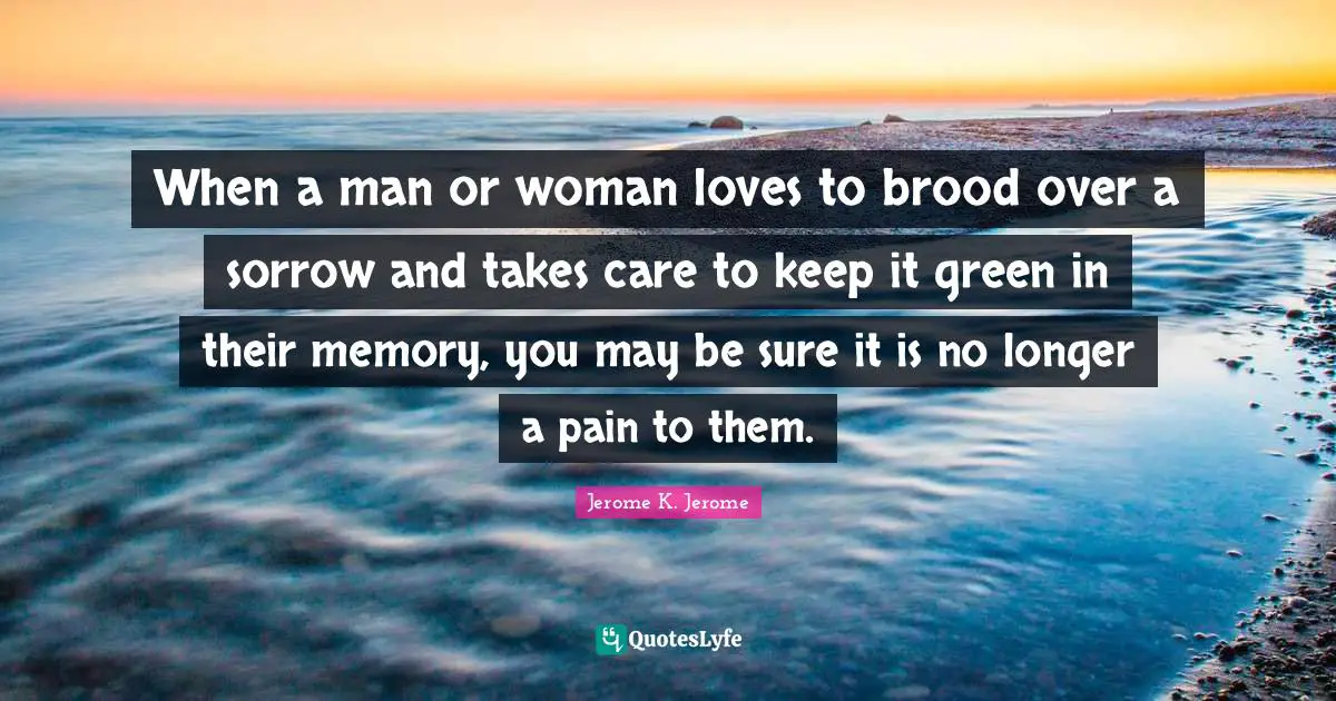 When a man or woman loves to brood over a sorrow and takes care to keep it green in their memory, you may be sure it is no longer a pain to them.
