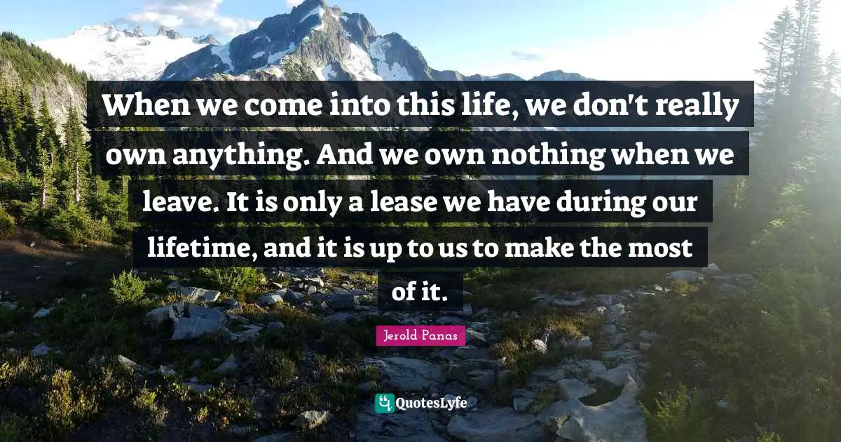 When we come into this life, we don't really own anything. And we own nothing when we leave. It is only a lease we have during our lifetime, and it is up to us to make the most of it.