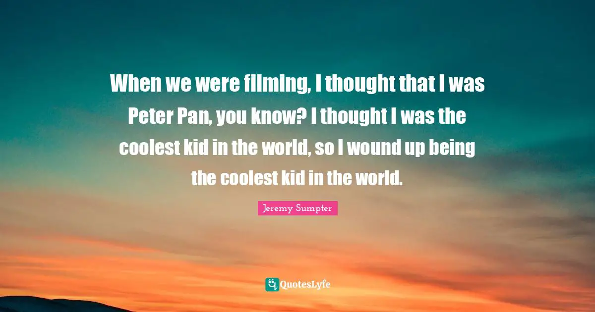 When we were filming, I thought that I was Peter Pan, you know? I thought I was the coolest kid in the world, so I wound up being the coolest kid in the world.