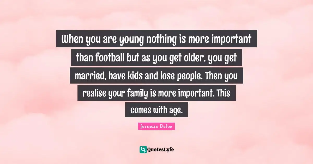When you are young nothing is more important than football but as you get older, you get married, have kids and lose people. Then you realise your family is more important. This comes with age.