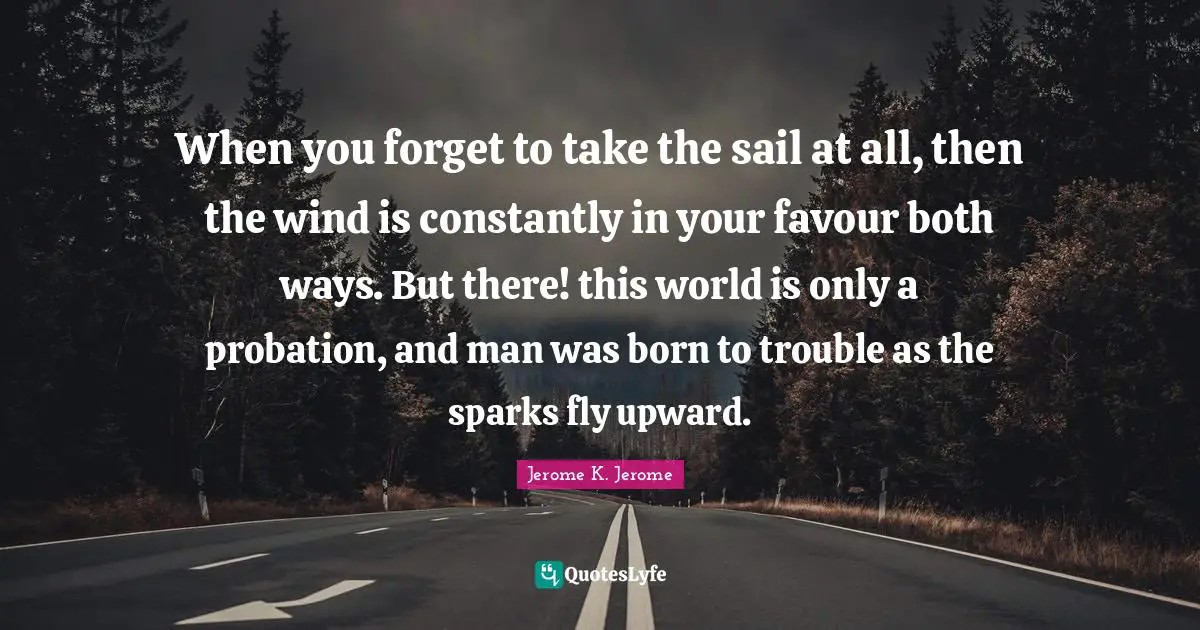 Jerome K. Jerome Quotes: "When you forget to take the sail at all, then the wind is constantly in your favour both ways. But there! this world is only a probation, and man was born to trouble as the sparks fly upward."
