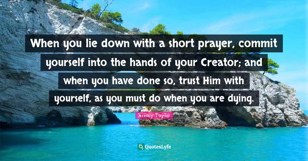 When you lie down with a short prayer, commit yourself into the hands of your Creator; and when you have done so, trust Him with yourself, as you must do when you are dying.