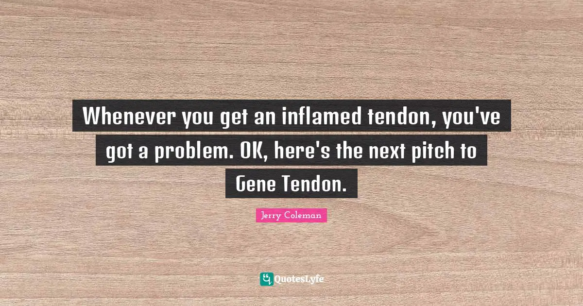 Whenever you get an inflamed tendon, you've got a problem. OK, here's the next pitch to Gene Tendon.