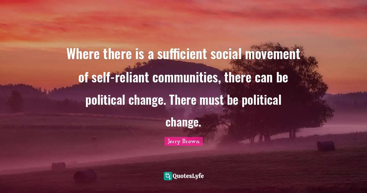 Where there is a sufficient social movement of self-reliant communities, there can be political change. There must be political change.
