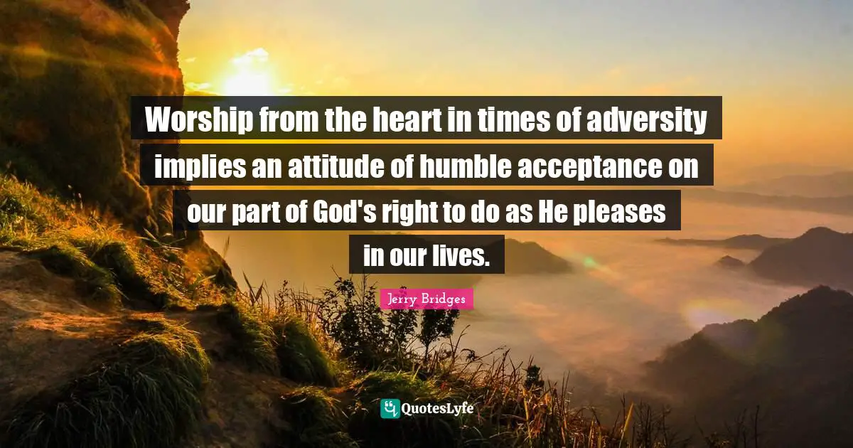 Worship from the heart in times of adversity implies an attitude of humble acceptance on our part of God's right to do as He pleases in our lives.