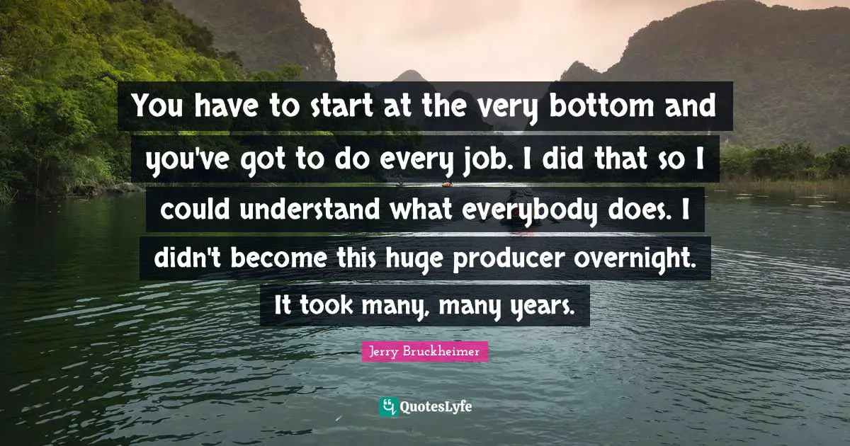 You have to start at the very bottom and you've got to do every job. I did that so I could understand what everybody does. I didn't become this huge producer overnight. It took many, many years.