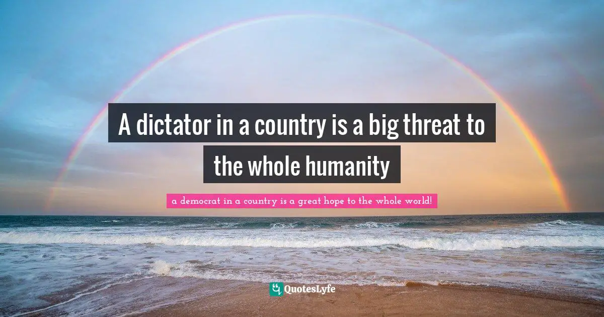 A dictator in a country is a big threat to the whole humanity