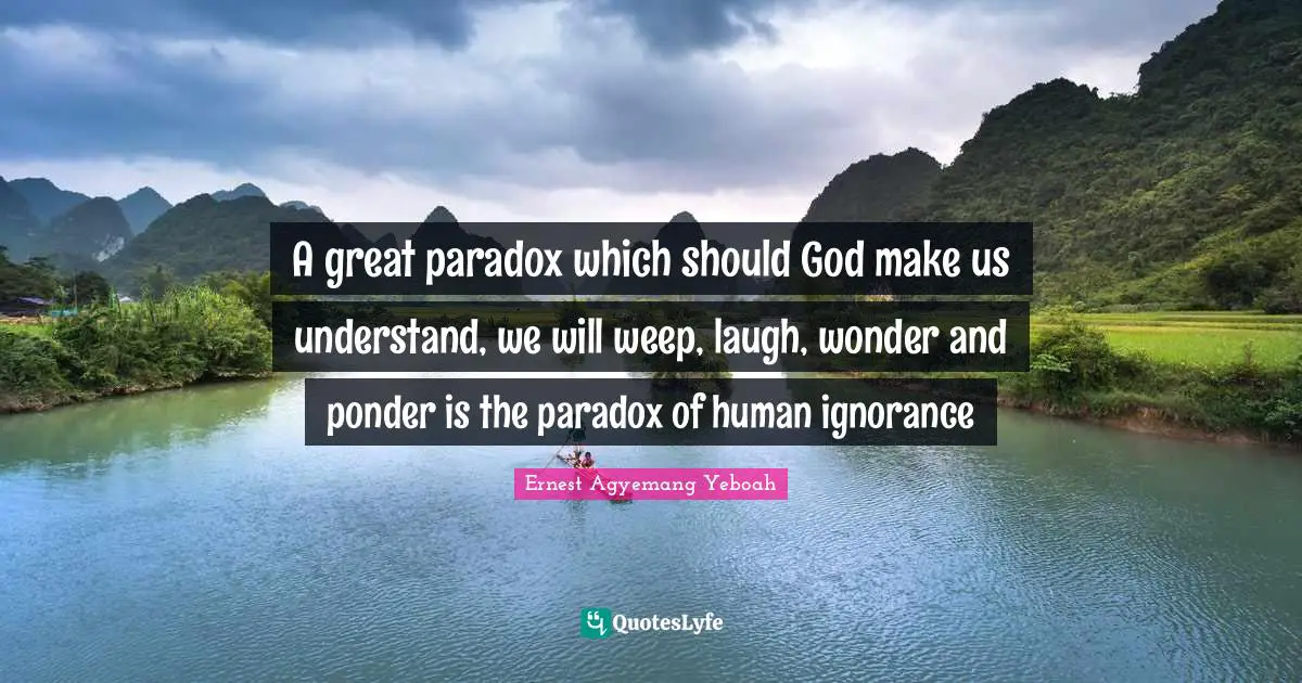 A great paradox which should God make us understand, we will weep, laugh, wonder and ponder is the paradox of human ignorance