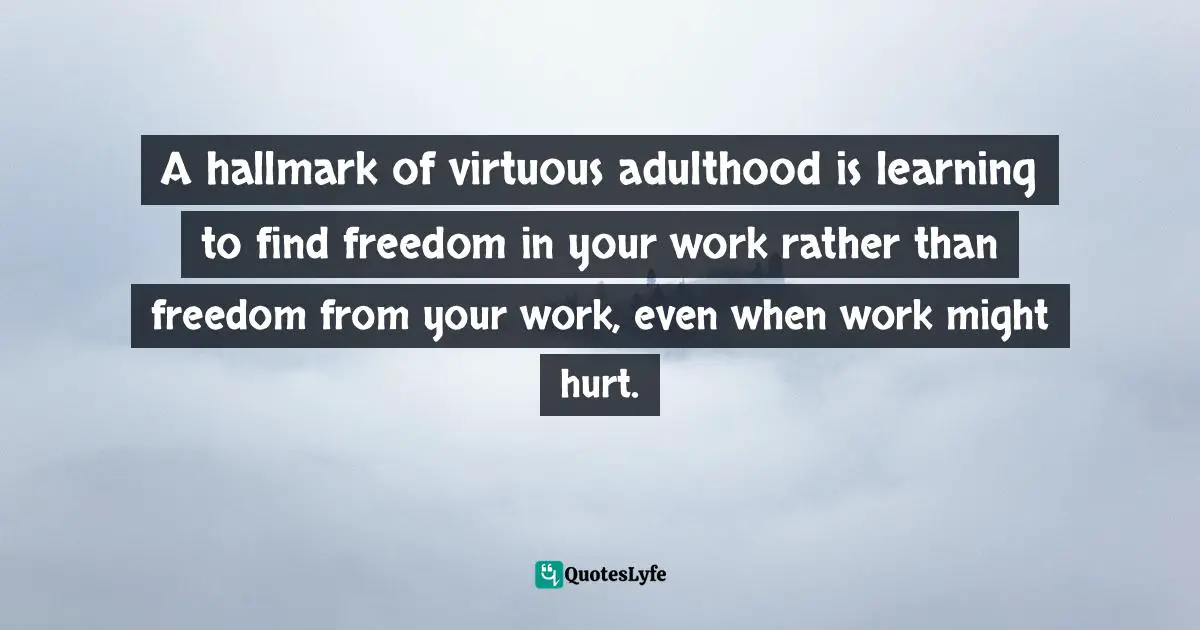 A hallmark of virtuous adulthood is learning to find freedom in your work rather than freedom from your work, even when work might hurt.
