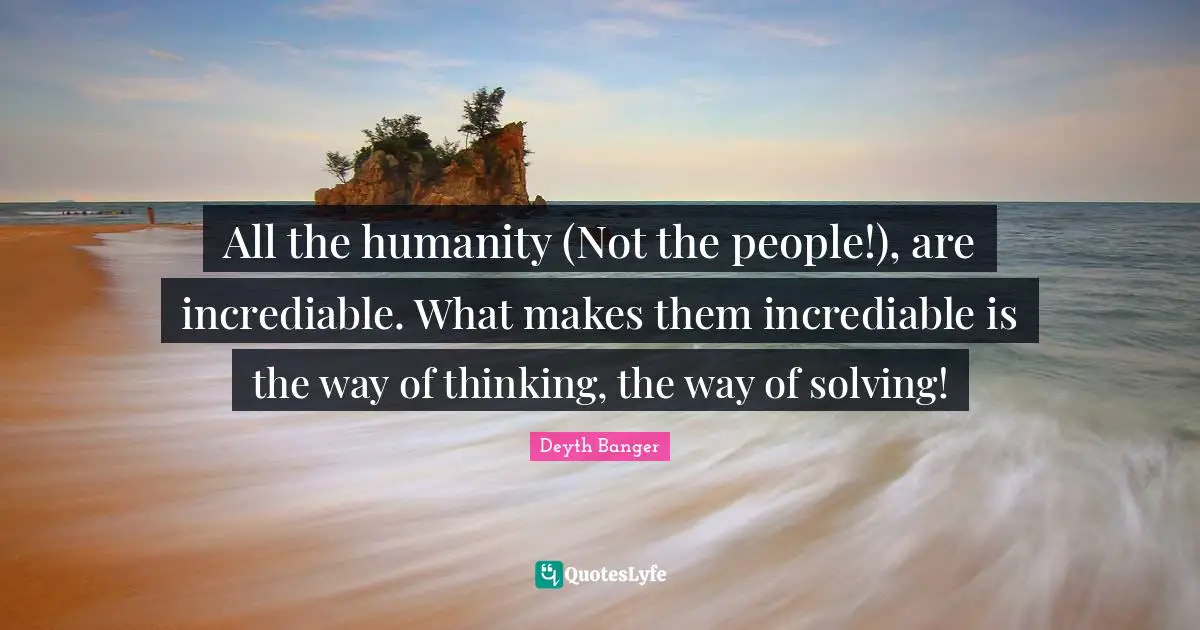 All the humanity (Not the people!), are incrediable. What makes them incrediable is the way of thinking, the way of solving!