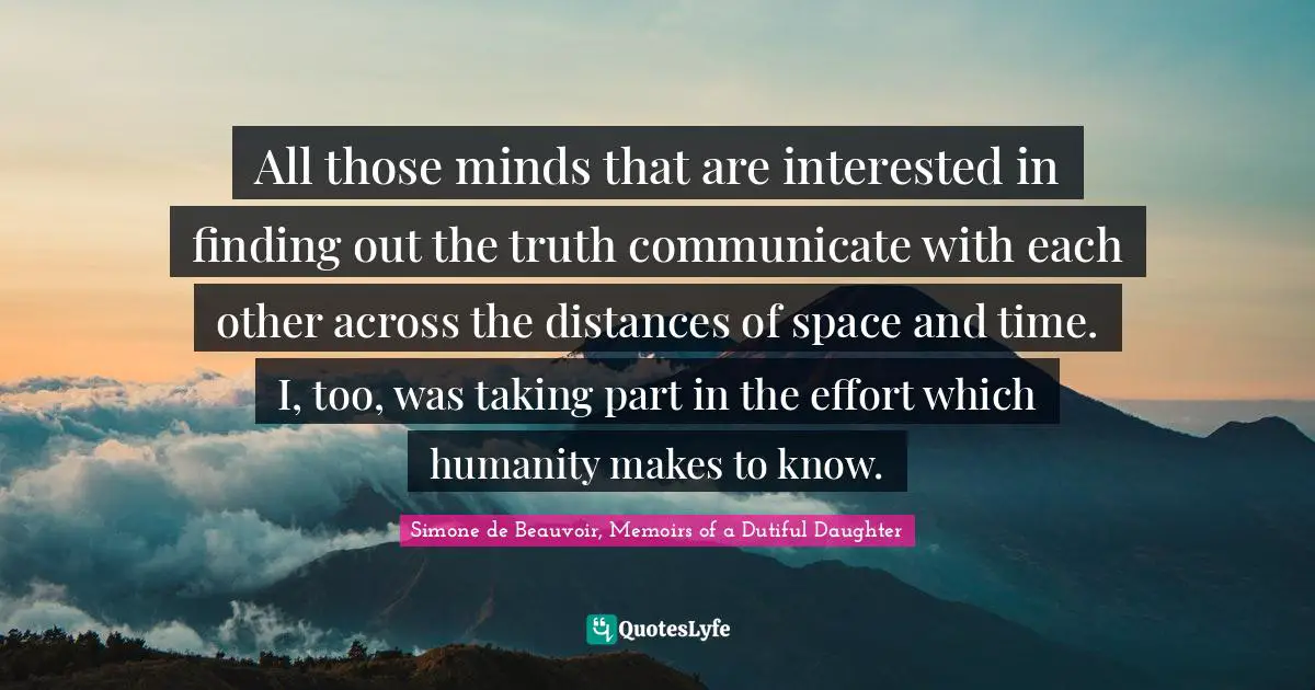All those minds that are interested in finding out the truth communicate with each other across the distances of space and time. I, too, was taking part in the effort which humanity makes to know.